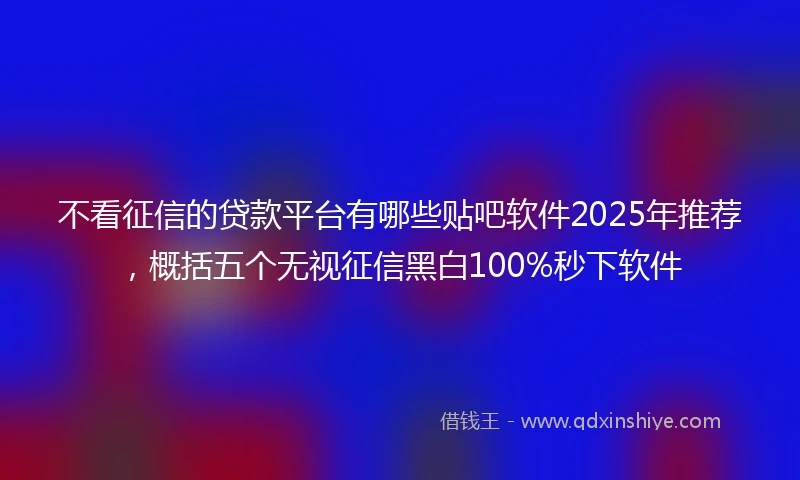 不看征信的贷款平台有哪些贴吧软件2025年推荐，概括五个无视征信黑白100%秒下软件