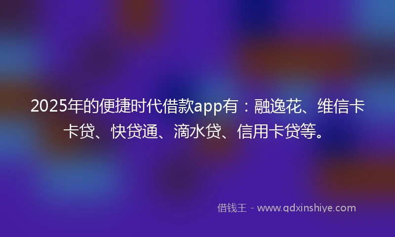 2025年的便捷时代借款app有：融逸花、维信卡卡贷、快贷通、滴水贷、信用卡贷等。