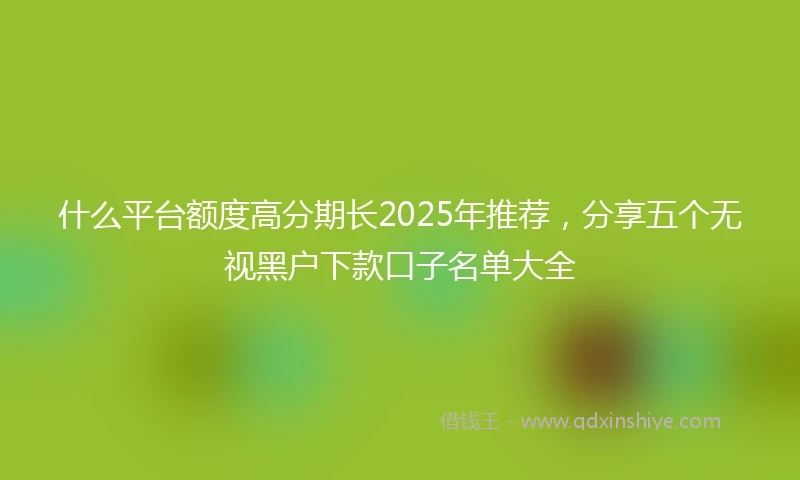 什么平台额度高分期长2025年推荐，分享五个无视黑户下款口子名单大全
