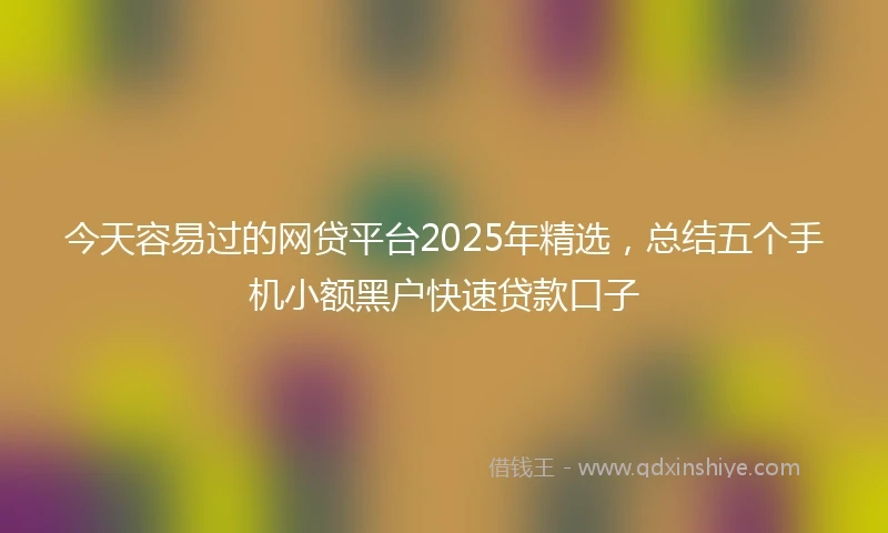 今天容易过的网贷平台2025年精选，总结五个手机小额黑户快速贷款口子