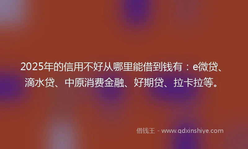 2025年的信用不好从哪里能借到钱有：e微贷、滴水贷、中原消费金融、好期贷、拉卡拉等。
