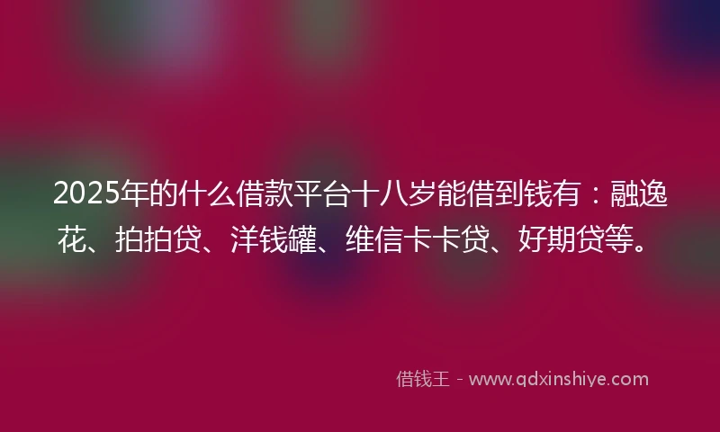 2025年的什么借款平台十八岁能借到钱有：融逸花、拍拍贷、洋钱罐、维信卡卡贷、好期贷等。