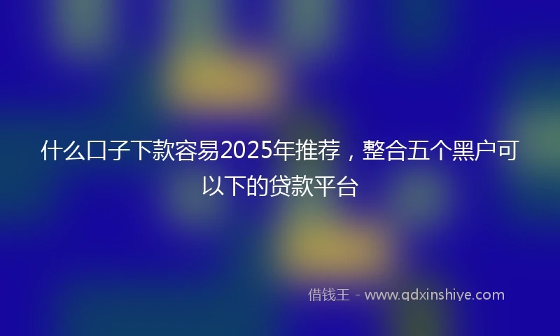 什么口子下款容易2025年推荐，整合五个黑户可以下的贷款平台