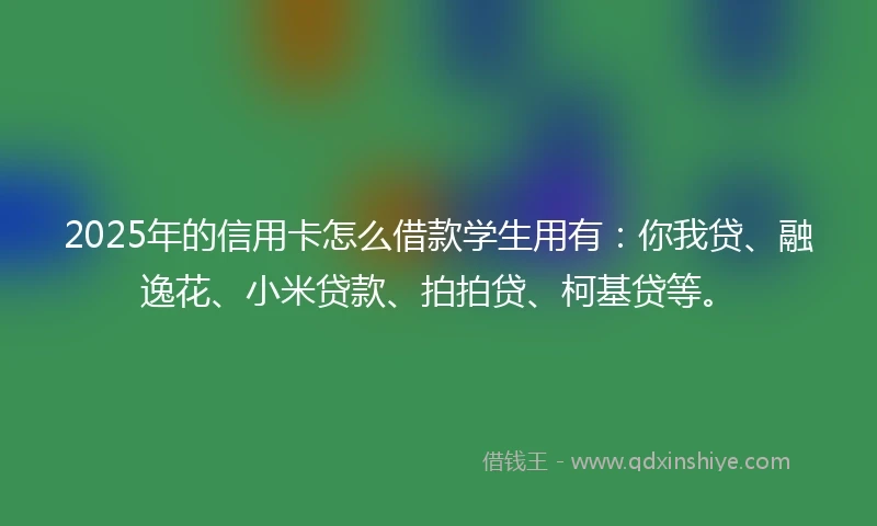 2025年的信用卡怎么借款学生用有：你我贷、融逸花、小米贷款、拍拍贷、柯基贷等。