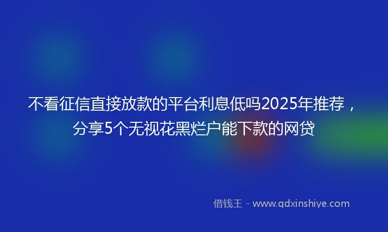 不看征信直接放款的平台利息低吗2025年推荐，分享5个无视花黑烂户能下款的网贷