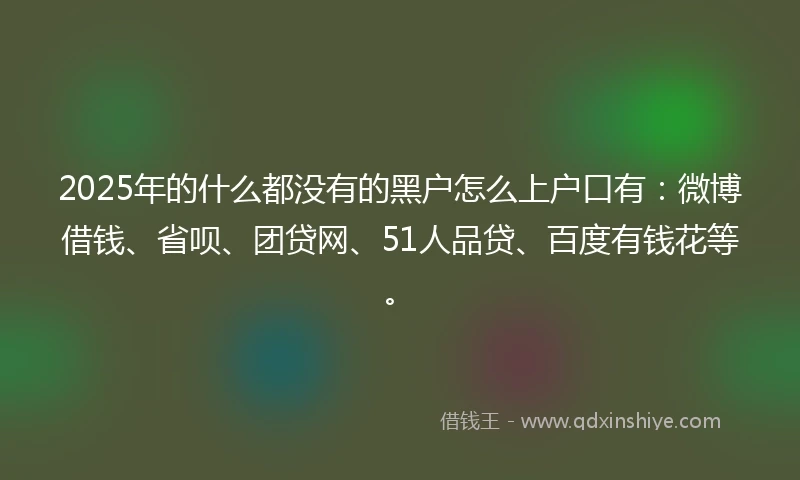 2025年的什么都没有的黑户怎么上户口有：微博借钱、省呗、团贷网、51人品贷、百度有钱花等。