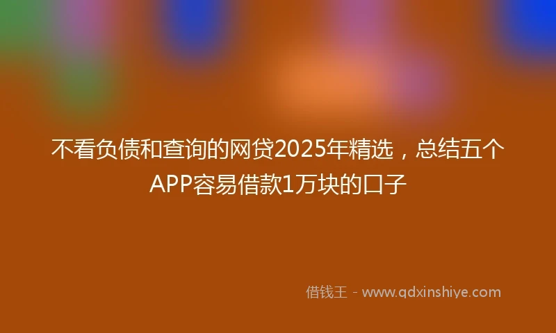 不看负债和查询的网贷2025年精选，总结五个APP容易借款1万块的口子