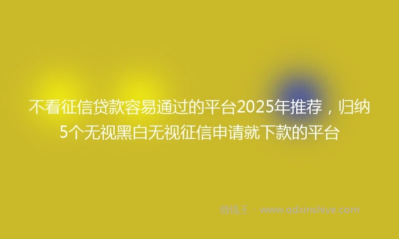 不看征信贷款容易通过的平台2025年推荐，归纳5个无视黑白无视征信申请就下款的平台