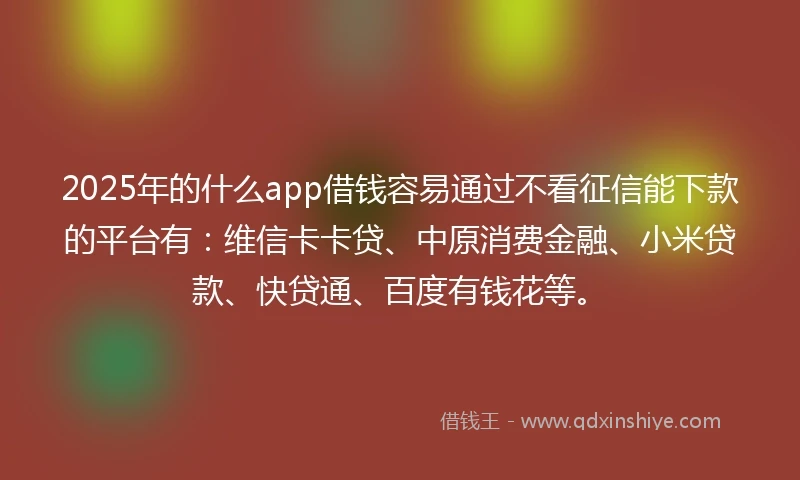 2025年的什么app借钱容易通过不看征信能下款的平台有：维信卡卡贷、中原消费金融、小米贷款、快贷通、百度有钱花等。