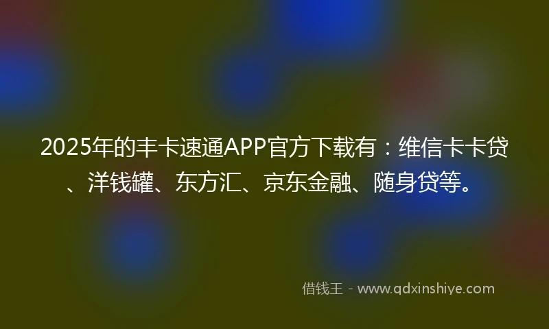 2025年的丰卡速通APP官方下载有：维信卡卡贷、洋钱罐、东方汇、京东金融、随身贷等。