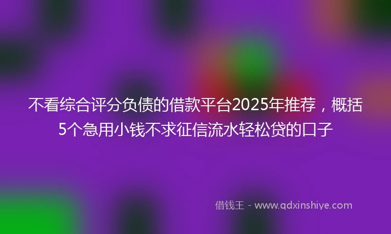 不看综合评分负债的借款平台2025年推荐，概括5个急用小钱不求征信流水轻松贷的口子