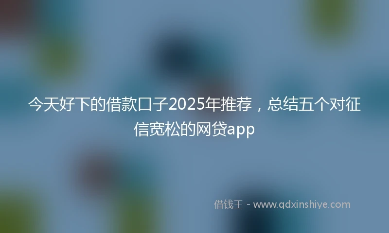 今天好下的借款口子2025年推荐，总结五个对征信宽松的网贷app