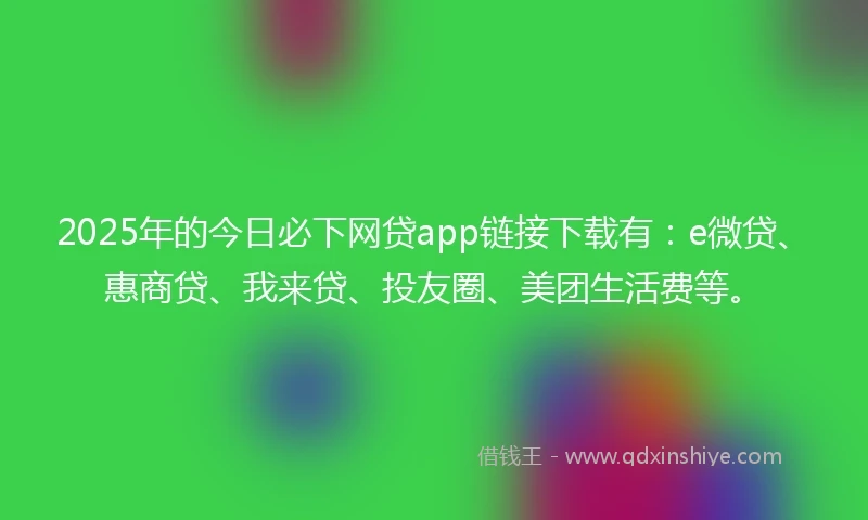 2025年的今日必下网贷app链接下载有：e微贷、惠商贷、我来贷、投友圈、美团生活费等。