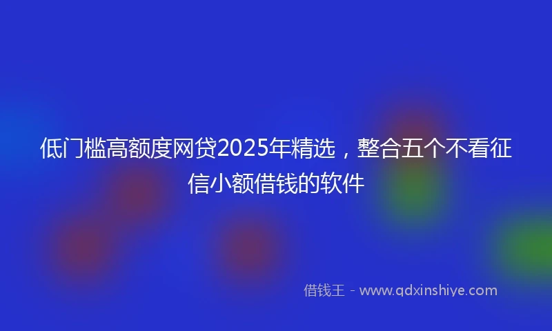 低门槛高额度网贷2025年精选，整合五个不看征信小额借钱的软件