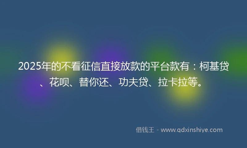 2025年的不看征信直接放款的平台款有：柯基贷、花呗、替你还、功夫贷、拉卡拉等。
