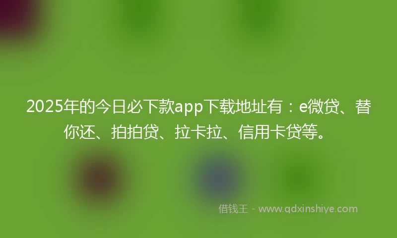 2025年的今日必下款app下载地址有：e微贷、替你还、拍拍贷、拉卡拉、信用卡贷等。