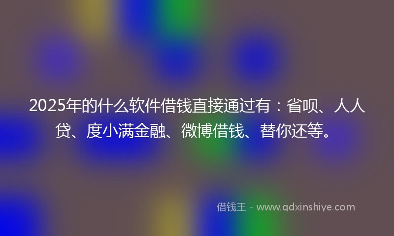 2025年的什么软件借钱直接通过有：省呗、人人贷、度小满金融、微博借钱、替你还等。