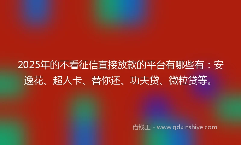 2025年的不看征信直接放款的平台有哪些有：安逸花、超人卡、替你还、功夫贷、微粒贷等。