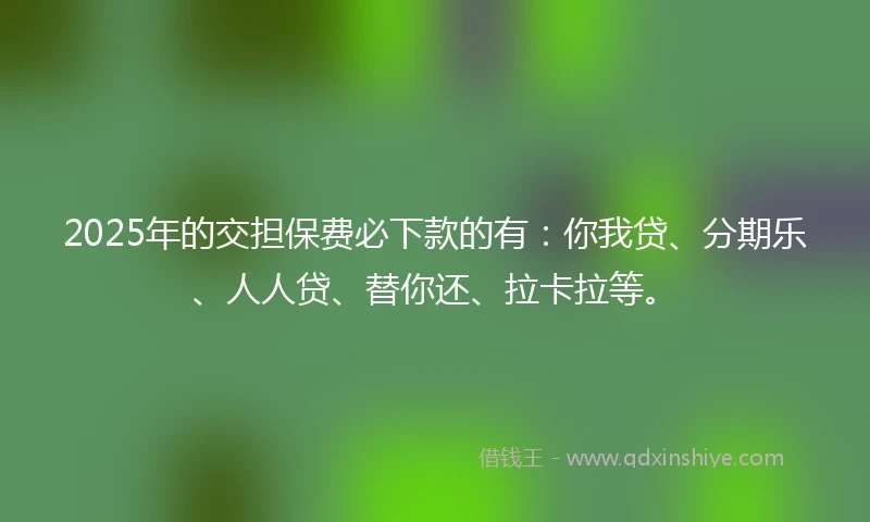 2025年的交担保费必下款的有：你我贷、分期乐、人人贷、替你还、拉卡拉等。