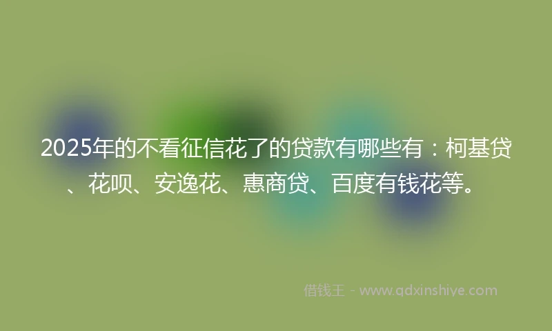2025年的不看征信花了的贷款有哪些有：柯基贷、花呗、安逸花、惠商贷、百度有钱花等。