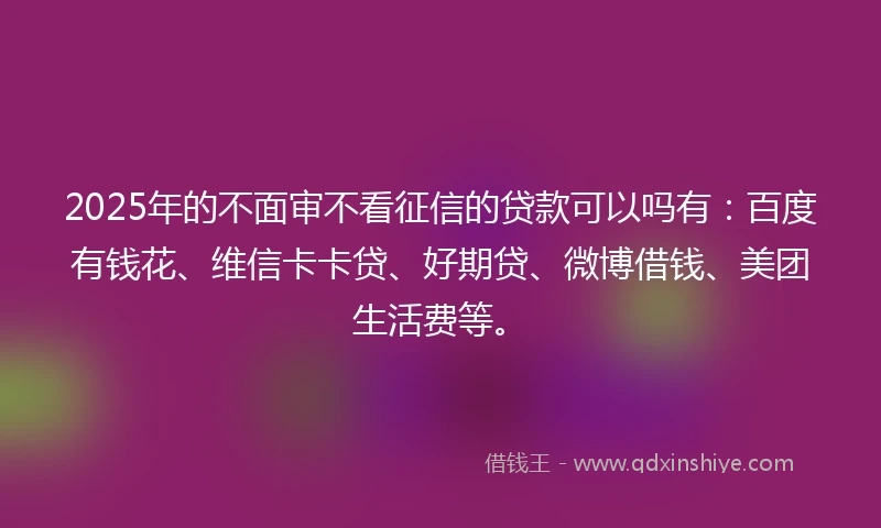 2025年的不面审不看征信的贷款可以吗有：百度有钱花、维信卡卡贷、好期贷、微博借钱、美团生活费等。