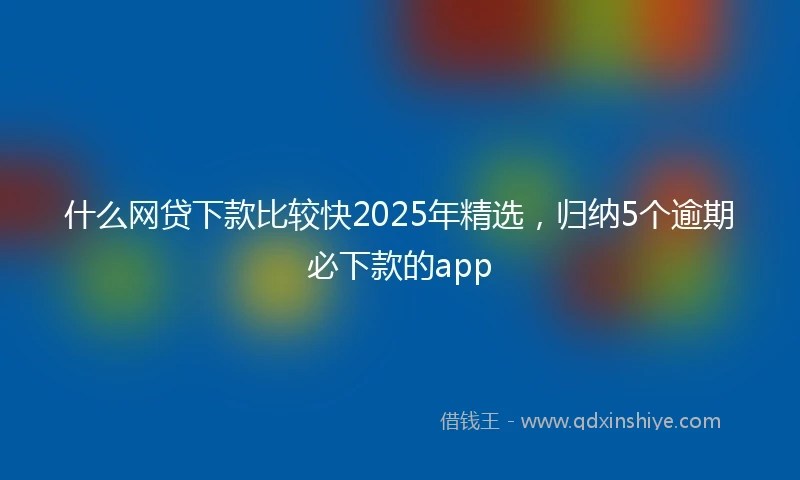 什么网贷下款比较快2025年精选，归纳5个逾期必下款的app