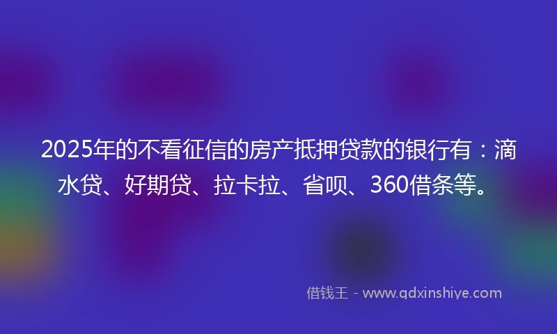 2025年的不看征信的房产抵押贷款的银行有：滴水贷、好期贷、拉卡拉、省呗、360借条等。
