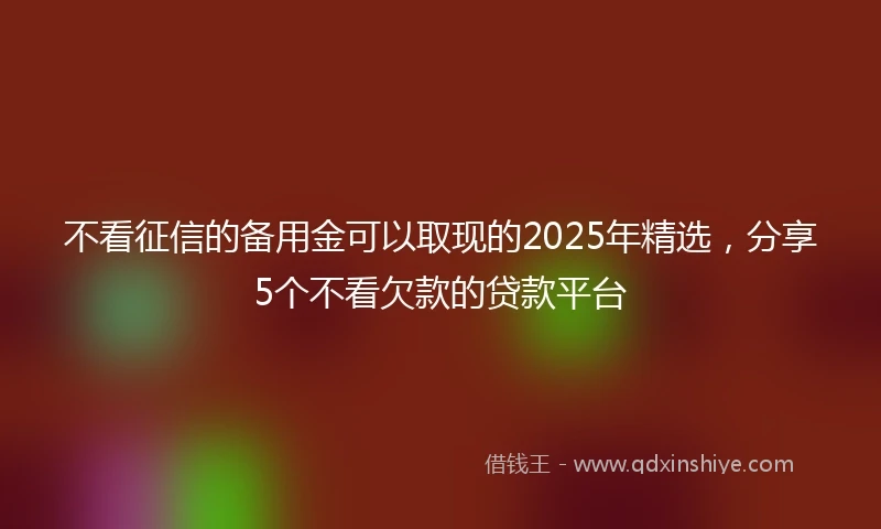 不看征信的备用金可以取现的2025年精选，分享5个不看欠款的贷款平台
