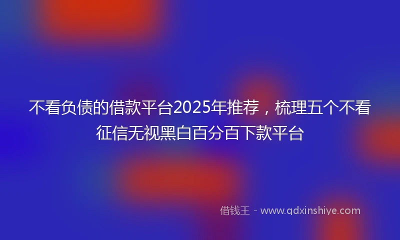 不看负债的借款平台2025年推荐，梳理五个不看征信无视黑白百分百下款平台