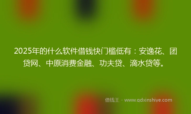 2025年的什么软件借钱快门槛低有：安逸花、团贷网、中原消费金融、功夫贷、滴水贷等。