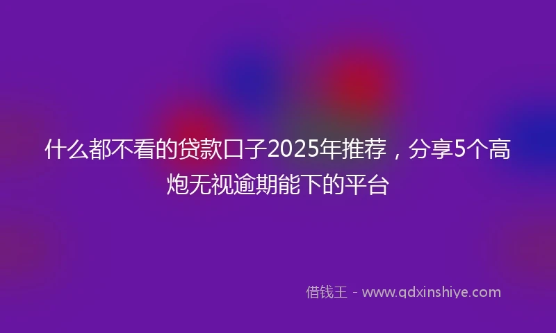 什么都不看的贷款口子2025年推荐，分享5个高炮无视逾期能下的平台