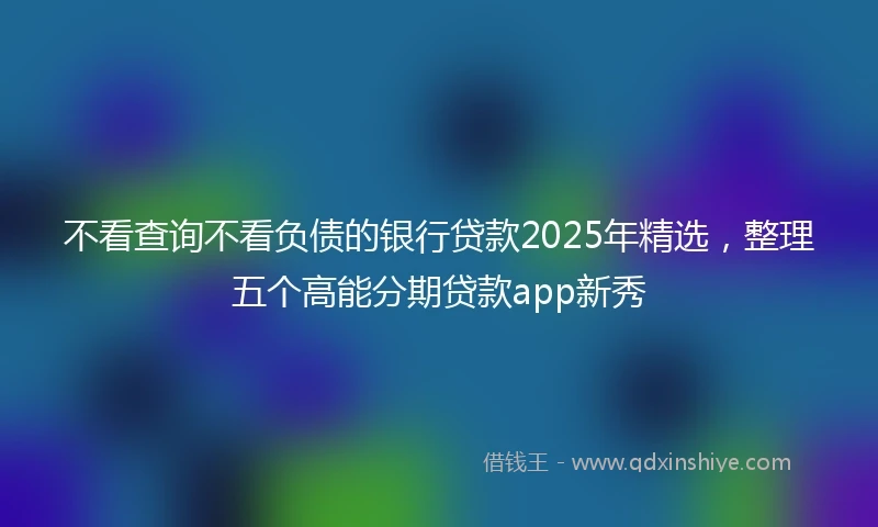 不看查询不看负债的银行贷款2025年精选，整理五个高能分期贷款app新秀