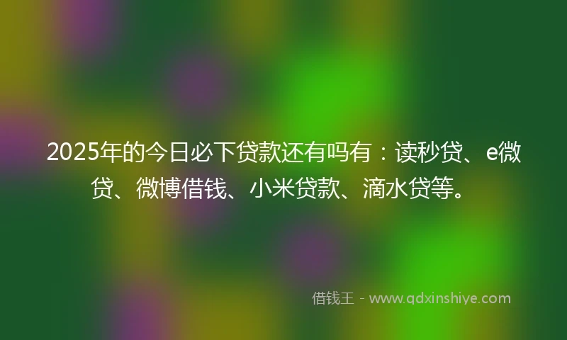 2025年的今日必下贷款还有吗有:读秒贷、e微贷、微博借钱、小米贷款、滴水贷等。