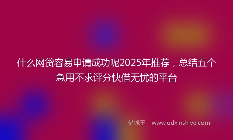 什么网贷容易申请成功呢2025年推荐，总结五个急用不求评分快借无忧的平台