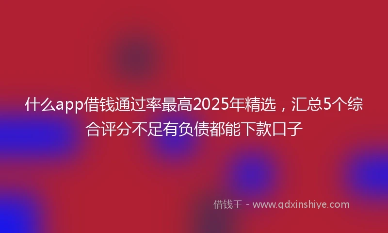什么app借钱通过率最高2025年精选，汇总5个综合评分不足有负债都能下款口子