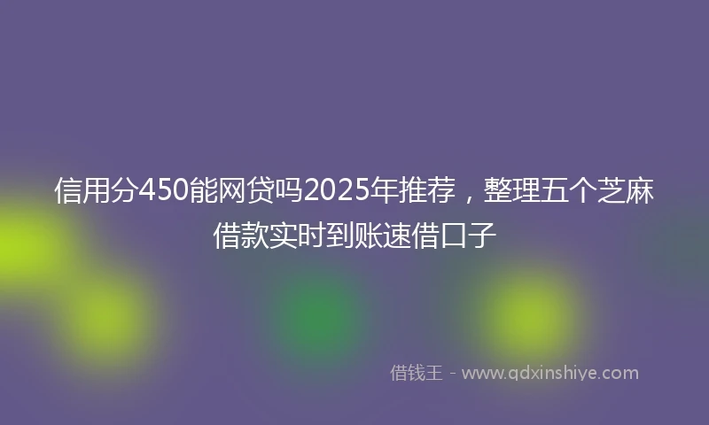 信用分450能网贷吗2025年推荐，整理五个芝麻借款实时到账速借口子