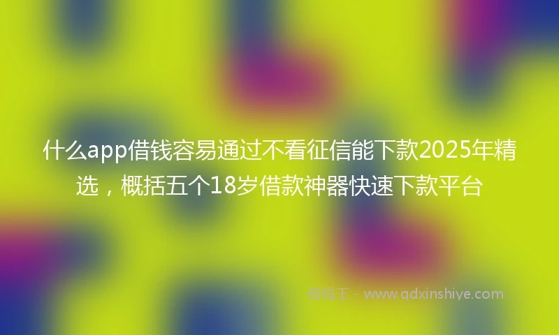 什么app借钱容易通过不看征信能下款2025年精选，概括五个18岁借款神器快速下款平台