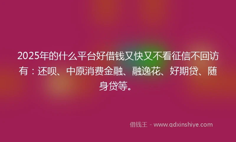2025年的什么平台好借钱又快又不看征信不回访有：还呗、中原消费金融、融逸花、好期贷、随身贷等。