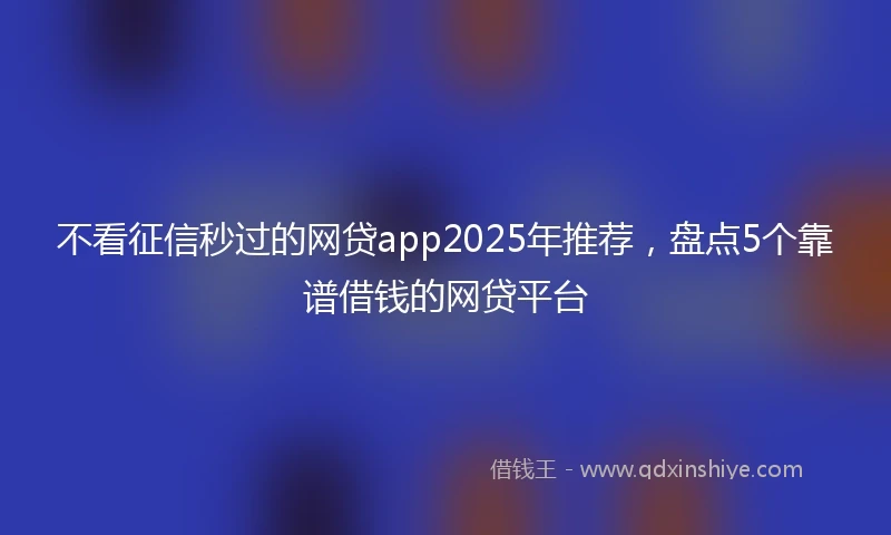 不看征信秒过的网贷app2025年推荐，盘点5个靠谱借钱的网贷平台