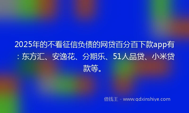 2025年的不看征信负债的网贷百分百下款app有：东方汇、安逸花、分期乐、51人品贷、小米贷款等。