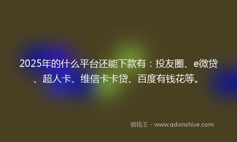 2025年的什么平台还能下款有：投友圈、e微贷、超人卡、维信卡卡贷、百度有钱花等。