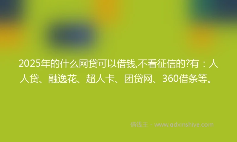 2025年的什么网贷可以借钱,不看征信的?有：人人贷、融逸花、超人卡、团贷网、360借条等。