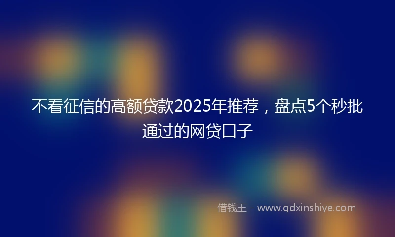 不看征信的高额贷款2025年推荐，盘点5个秒批通过的网贷口子
