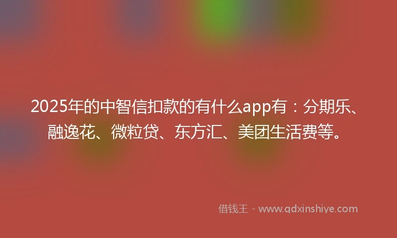 2025年的中智信扣款的有什么app有：分期乐、融逸花、微粒贷、东方汇、美团生活费等。