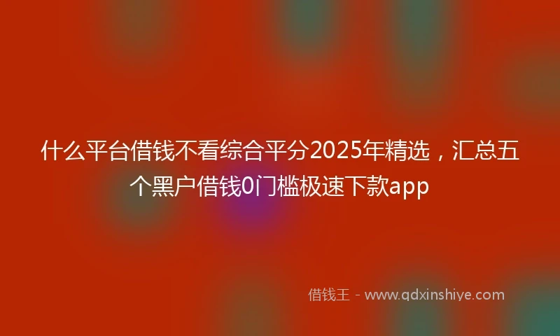 什么平台借钱不看综合平分2025年精选，汇总五个黑户借钱0门槛极速下款app