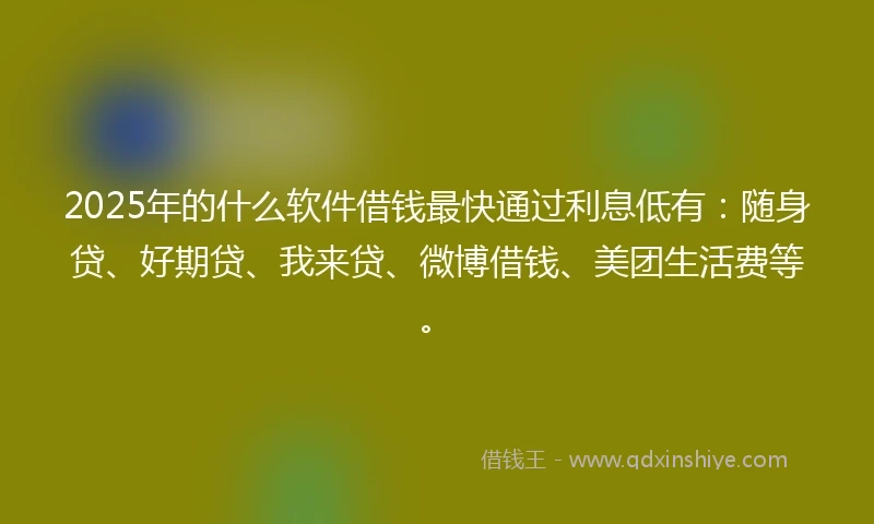 2025年的什么软件借钱最快通过利息低有：随身贷、好期贷、我来贷、微博借钱、美团生活费等。