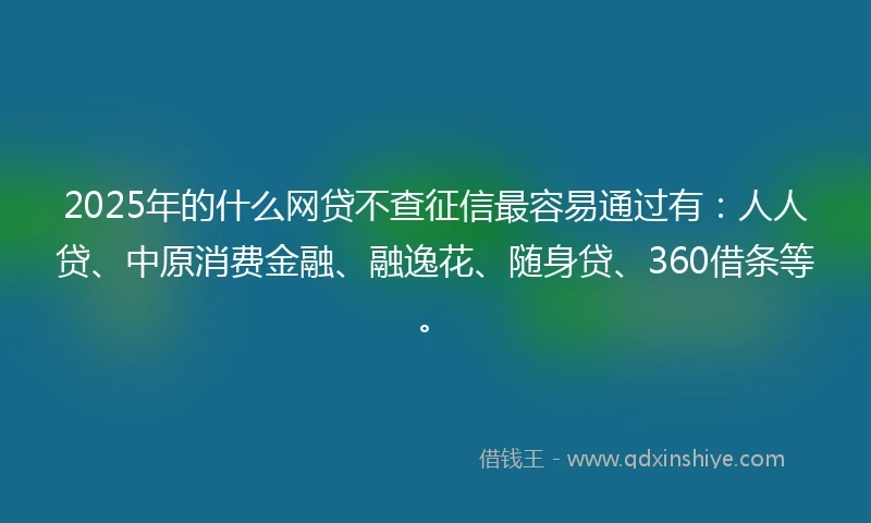 2025年的什么网贷不查征信最容易通过有：人人贷、中原消费金融、融逸花、随身贷、360借条等。