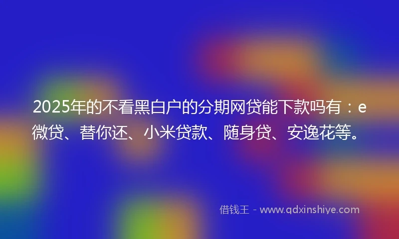 2025年的不看黑白户的分期网贷能下款吗有：e微贷、替你还、小米贷款、随身贷、安逸花等。