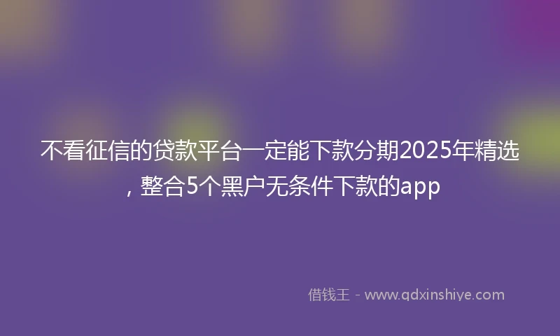 不看征信的贷款平台一定能下款分期2025年精选，整合5个黑户无条件下款的app