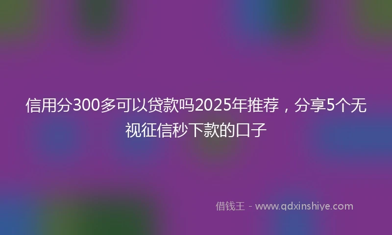 信用分300多可以贷款吗2025年推荐，分享5个无视征信秒下款的口子